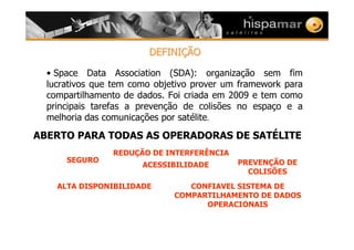 DEFINIDEFINIÇÇÃOÃO
• Space Data Association (SDA): organização sem fim
lucrativos que tem como objetivo prover um framework para
compartilhamento de dados. Foi criada em 2009 e tem como
principais tarefas a prevenção de colisões no espaço e a
melhoria das comunicações por satélite.
ABERTO PARA TODAS AS OPERADORAS DE SATÉLITE
SEGURO
ALTA DISPONIBILIDADE
REDUÇÃO DE INTERFERÊNCIA
ACESSIBILIDADE
CONFIAVEL SISTEMA DE
COMPARTILHAMENTO DE DADOS
OPERACIONAIS
PREVENÇÃO DE
COLISÕES
 