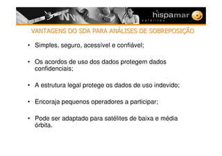 VANTAGENS DO SDA PARA ANVANTAGENS DO SDA PARA ANÁÁLISES DE SOBREPOSILISES DE SOBREPOSIÇÇÃOÃO
• Simples, seguro, acessível e confiável;
• Os acordos de uso dos dados protegem dados
confidenciais;
• A estrutura legal protege os dados de uso indevido;
• Encoraja pequenos operadores a participar;
• Pode ser adaptado para satélites de baixa e média
órbita.
 