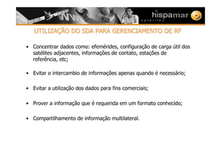 UTILIZAUTILIZAÇÇÃO DO SDA PARA GERENCIAMENTO DE RFÃO DO SDA PARA GERENCIAMENTO DE RF
• Concentrar dados como: efemérides, configuração de carga útil dos
satélites adjacentes, informações de contato, estações de
referência, etc;
• Evitar o intercambio de informações apenas quando é necessário;
• Evitar a utilização dos dados para fins comerciais;
• Prover a informação que é requerida em um formato conhecido;
• Compartilhamento de informação multilateral.
 