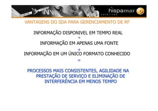 VANTAGENS DO SDA PARA GERENCIAMENTO DE RFVANTAGENS DO SDA PARA GERENCIAMENTO DE RF
INFORMAÇÃO DISPONIVEL EM TEMPO REAL
+
INFORMAÇÃO EM APENAS UMA FONTE
+
INFORMAÇÃO EM UM ÚNICO FORMATO CONHECIDO
=
PROCESSOS MAIS CONSISTENTES, AGILIDADE NAPROCESSOS MAIS CONSISTENTES, AGILIDADE NA
PRESTAPRESTAÇÇÃO DE SERVIÃO DE SERVIÇÇO E ELIMINAO E ELIMINAÇÇÃO DEÃO DE
INTERFERÊNCIA EM MENOS TEMPOINTERFERÊNCIA EM MENOS TEMPO
 