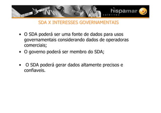 SDA X INTERESSES GOVERNAMENTAISSDA X INTERESSES GOVERNAMENTAIS
• O SDA poderá ser uma fonte de dados para usos
governamentais considerando dados de operadoras
comerciais;
• O governo poderá ser membro do SDA;
• O SDA poderá gerar dados altamente precisos e
confiaveis.
 