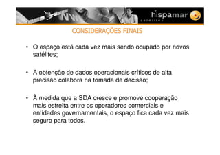 CONSIDERACONSIDERAÇÇÕES FINAISÕES FINAIS
• O espaço está cada vez mais sendo ocupado por novos
satélites;
• A obtenção de dados operacionais críticos de alta
precisão colabora na tomada de decisão;
• À medida que a SDA cresce e promove cooperação
mais estreita entre os operadores comerciais e
entidades governamentais, o espaço fica cada vez mais
seguro para todos.
 