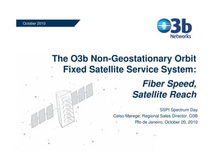 The O3b Non-Geostationary Orbit
Fixed Satellite Service System:
Fiber Speed,
Satellite Reach
October 2010
SSPI Spectrum Day
Celso Merege, Regional Sales Director, O3B
Rio de Janeiro, October 20, 2010
 