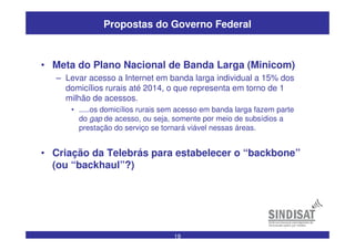 19
Propostas do Governo Federal
• Meta do Plano Nacional de Banda Larga (Minicom)
– Levar acesso a Internet em banda larga individual a 15% dos
domicílios rurais até 2014, o que representa em torno de 1
milhão de acessos.
• .....os domicílios rurais sem acesso em banda larga fazem parte
do gap de acesso, ou seja, somente por meio de subsídios a
prestação do serviço se tornará viável nessas áreas.
• Criação da Telebrás para estabelecer o “backbone”
(ou “backhaul”?)
 