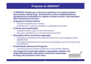 21
Proposta do SINDISAT
• O SINDISAT propõe que o Governo estabeleça uma política pública
para acesso à banda larga de domicílios rurais e estabelecimentos
agropecuários localizados em regiões remotas do país e não atendidos
pela infraestrutura terrestre.
• Sugestão de Política Pública
– Isenção de impostos para o serviço
– Subsídios para o custo de instalação e o equipamento de acesso
• Critérios para qualificação
– Estabelecimentos rurais com até 2.500 hectares.
– Não sejam atendidos por um serviço de Internet terrestre
• Resultados Sócio econômico esperados
– Integração à sociedade da informação dos domicílios rurais e estabelecimentos
agropecuários
– Promoção do desenvolvimento econômico da população rural e da inclusão social
dos indivíduos.
• Possibilidade adicional do Programa
– Extensão para consumidores residenciais e comunidades indígenas.
• Tecnologia de transmissão digital e capacidade satelital a ser
disponibilizada pelas operadoras comerciais autorizadas
ao longo dos próximos cinco anos
 