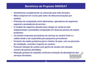 30
Benefícios da Proposta SINDISAT
• Atendimento complementar ao oferecido pela rede terrestre.
• Meta exeqüível em 5 anos pelo setor de telecomunicações por
satélite;
• Premissa de competição entre fabricantes, operadoras de segmento
espacial e prestadoras de serviço;
• O modelo de negócios atacado para chegar ao varejo já está
implementado e possibilita competição em diversos pontos da cadeia
produtiva;
• Já existem empresas provedoras do serviço ao usuário final e a
cadeia tende a ser expandida para pequenos provedores;
• Fomento da cadeia produtiva para o interior do país, com as parcerias
de instalação, revenda e suporte ao usuário;
• Possível redução de custos com ganho de escala com elevado
numero de pontos atendidos;
• Redução gradual do subsidio conforme evolução da abrangência dos
serviços terrestres
 