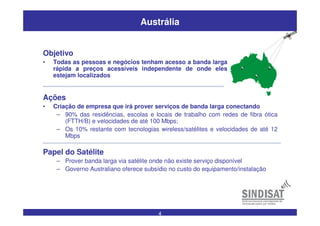 4
Austrália
Ações
• Criação de empresa que irá prover serviços de banda larga conectando
– 90% das residências, escolas e locais de trabalho com redes de fibra ótica
(FTTH/B) e velocidades de até 100 Mbps;
– Os 10% restante com tecnologias wireless/satélites e velocidades de até 12
Mbps
Papel do Satélite
– Prover banda larga via satélite onde não existe serviço disponível
– Governo Australiano oferece subsídio no custo do equipamento/instalação
Objetivo
• Todas as pessoas e negócios tenham acesso a banda larga
rápida a preços acessíveis independente de onde eles
estejam localizados
 