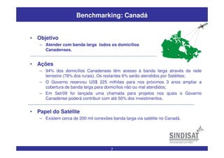 7
Benchmarking: Canadá
• Ações
– 94% dos domicílios Canadenses têm acesso à banda larga através da rede
terrestre (78% dos rurais). Os restantes 6% serão atendidos por Satélites;
– O Governo reservou US$ 225 milhões para nos próximos 3 anos ampliar a
cobertura de banda larga para domicílios não ou mal atendidos;
– Em Set/09 foi lançada uma chamada para projetos nos quais o Governo
Canadense poderá contribuir com até 50% dos investimentos.
• Papel do Satélite
– Existem cerca de 200 mil conexões banda larga via satélite no Canadá.
• Objetivo
– Atender com banda larga todos os domicílios
Canadenses.
 