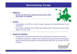 8
Benchmarking: Europa
• Ações
– 1,02 bilhões de EUR ao Fundo Europeu Agrícola de Desenvolvimento Rural
(FEADER);
– Parte deste montante será utilizado para desenvolver infra-estruturas de banda
larga nas zonas rurais.
• Papel do Satélite
– Utilizado para atendimento de áreas não servidas pela infraestrutura terrestre;
– A Swisscom escolheu o satélite como solução para prover acesso banda larga a
áreas remotas que não podem ser servidas pelas redes DSL ou de cabo (2% dos
usuários).
• Objetivo
– Atingir até 2010 uma cobertura de Internet de 100%
para todos os cidadãos.
 