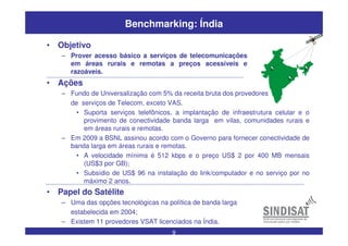 9
Benchmarking: Índia
• Ações
– Fundo de Universalização com 5% da receita bruta dos provedores
de serviços de Telecom, exceto VAS.
• Suporta serviços telefônicos, a implantação de infraestrutura celular e o
provimento de conectividade banda larga em vilas, comunidades rurais e
em áreas rurais e remotas.
– Em 2009 a BSNL assinou acordo com o Governo para fornecer conectividade de
banda larga em áreas rurais e remotas.
• A velocidade mínima é 512 kbps e o preço US$ 2 por 400 MB mensais
(US$3 por GB);
• Subsídio de US$ 96 na instalação do link/computador e no serviço por no
máximo 2 anos.
• Papel do Satélite
– Uma das opções tecnológicas na política de banda larga
estabelecida em 2004;
– Existem 11 provedores VSAT licenciados na Índia.
• Objetivo
– Prover acesso básico a serviços de telecomunicações
em áreas rurais e remotas a preços acessíveis e
razoáveis.
 