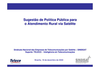 Sugestão de Política Pública para
o Atendimento Rural via Satélite
Sindicato Nacional das Empresas de Telecomunicações por Satélite – SINDISAT
Suporte: TELECO - Inteligência em Telecomunicações
Brasília, 18 de dezembro de 2009
 