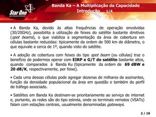 Confidencial 2 / 19
• A Banda Ka, devido às altas frequências de operação envolvidas
(30/20GHz), possibilita a utilização de feixes do satélite bastante diretivos
(spot beams), o que viabiliza a segmentação da área de cobertura em
células bastante reduzidas: tipicamente da ordem de 500 km de diâmetro, o
que equivale a cerca de 1º, quando visto do satélite.
• A adoção de cobertura com feixes do tipo spot beam (ou células) traz o
benefício de podermos operar com EIRP e G/T do satélite bastante altos,
quando comparados à Banda Ku (tipicamente da ordem de 69 dBW e
20 dB/K, respectivamente, por feixe).
• Cada uma dessas células pode agregar dezenas de milhares de assinantes,
função da densidade populacional da área em questão e também do perfil
de tráfego associado.
• Satélites em Banda Ka destinam-se prioritariamente ao serviço de internet
e, portanto, as redes são do tipo estrela, onde os terminais remotos (VSATs)
falam com estações centrais, usualmente denominadas gateways.
Banda Ka – A Multiplicação da Capacidade
Introdução 1/4
 