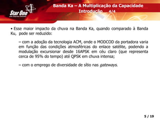 Confidencial 5 / 19
Banda Ka – A Multiplicação da Capacidade
Introdução 4/4
• Esse maior impacto da chuva na Banda Ka, quando comparado à Banda
Ku, pode ser reduzido:
– com a adoção da tecnologia ACM, onde o MODCOD da portadora varia
em função das condições atmosféricas do enlace satélite, podendo a
modulação excursionar desde 16APSK em céu claro (que representa
cerca de 95% do tempo) até QPSK em chuva intensa;
– com o emprego de diversidade de sítio nas gateways.
 