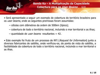 Confidencial 6 / 19
• Será apresentado a seguir um exemplo de cobertura do território brasileiro para
os user beams, onde as seguintes premissas foram assumidas:
– células com diâmetros da ordem de 500km (típico);
– cobertura de todo o território nacional, incluindo o mar territorial e as ilhas;
– quantidade de user beams resultantes = 42.
• Este exemplo foi fruto de um processo de RFI (Request for Information) junto a
diversos fabricantes de satélite, onde verificou-se, do ponto de vista do satélite, a
factibilidade da cobertura de todo o território nacional, incluindo o mar territorial e
as ilhas.
Banda Ka – A Multiplicação da Capacidade
Cobertura para os User Beams 1/2
 
