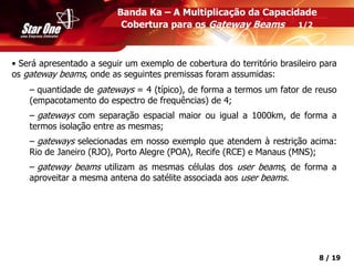 Confidencial 8 / 19
• Será apresentado a seguir um exemplo de cobertura do território brasileiro para
os gateway beams, onde as seguintes premissas foram assumidas:
– quantidade de gateways = 4 (típico), de forma a termos um fator de reuso
(empacotamento do espectro de frequências) de 4;
– gateways com separação espacial maior ou igual a 1000km, de forma a
termos isolação entre as mesmas;
– gateways selecionadas em nosso exemplo que atendem à restrição acima:
Rio de Janeiro (RJO), Porto Alegre (POA), Recife (RCE) e Manaus (MNS);
– gateway beams utilizam as mesmas células dos user beams, de forma a
aproveitar a mesma antena do satélite associada aos user beams.
Banda Ka – A Multiplicação da Capacidade
Cobertura para os Gateway Beams 1/2
 
