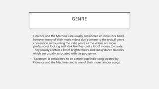 GENRE
• Florence and the Machines are usually considered an indie rock band,
however many of their music videos don’t cohere to the typical genre
convention surrounding the indie genre as the videos are more
professional looking and look like they cost a lot of money to create.
They usually contain a lot of bright colours and kooky dance routines
which are usually associated with the pop genre.
• ‘Spectrum’ is considered to be a more pop/indie song created by
Florence and the Machines and is one of their more famous songs.
 