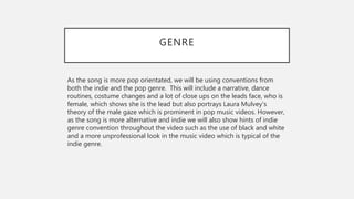 GENRE
As the song is more pop orientated, we will be using conventions from
both the indie and the pop genre. This will include a narrative, dance
routines, costume changes and a lot of close ups on the leads face, who is
female, which shows she is the lead but also portrays Laura Mulvey's
theory of the male gaze which is prominent in pop music videos. However,
as the song is more alternative and indie we will also show hints of indie
genre convention throughout the video such as the use of black and white
and a more unprofessional look in the music video which is typical of the
indie genre.
 
