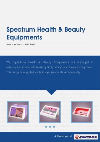 A Member of
Spectrum Health & Beauty
Equipments
www.spectrummumbai.net
For Slimming Professional For Home Use For Beauty & Skin Professional For Pain
Professional Body Fat Analyser IPL Laser Diode Laser Co2 Fractional Laser Q-Switched ND-YAG
Laser Ultralipolysis & RF For Slimming Professional For Home Use For Beauty & Skin
Professional For Pain Professional Body Fat Analyser IPL Laser Diode Laser Co2 Fractional
Laser Q-Switched ND-YAG Laser Ultralipolysis & RF For Slimming Professional For Home
Use For Beauty & Skin Professional For Pain Professional Body Fat Analyser IPL Laser Diode
Laser Co2 Fractional Laser Q-Switched ND-YAG Laser Ultralipolysis & RF For Slimming
Professional For Home Use For Beauty & Skin Professional For Pain Professional Body Fat
Analyser IPL Laser Diode Laser Co2 Fractional Laser Q-Switched ND-YAG Laser Ultralipolysis &
RF For Slimming Professional For Home Use For Beauty & Skin Professional For Pain
Professional Body Fat Analyser IPL Laser Diode Laser Co2 Fractional Laser Q-Switched ND-YAG
Laser Ultralipolysis & RF For Slimming Professional For Home Use For Beauty & Skin
Professional For Pain Professional Body Fat Analyser IPL Laser Diode Laser Co2 Fractional
Laser Q-Switched ND-YAG Laser Ultralipolysis & RF For Slimming Professional For Home
Use For Beauty & Skin Professional For Pain Professional Body Fat Analyser IPL Laser Diode
Laser Co2 Fractional Laser Q-Switched ND-YAG Laser Ultralipolysis & RF For Slimming
Professional For Home Use For Beauty & Skin Professional For Pain Professional Body Fat
Analyser IPL Laser Diode Laser Co2 Fractional Laser Q-Switched ND-YAG Laser Ultralipolysis &
RF For Slimming Professional For Home Use For Beauty & Skin Professional For Pain
We, Spectrum Health & Beauty Equipments are engaged in
manufacturing and wholesaling Body Toning and Beauty Equipment.
This range is regarded for its longer service life and durability.
 