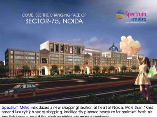 Spectrum Metro introduces a new shopping tradition at heart of Noida. More than 1kms
spread luxury high street shopping, intelligently planned structure for optimum fresh air
 