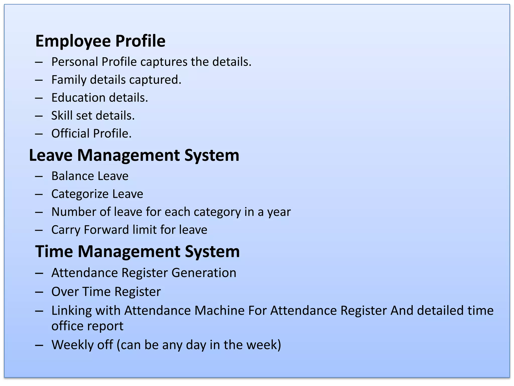 Employee Profile
– Personal Profile captures the details.
– Family details captured.
– Education details.
– Skill set details.
– Official Profile.
Leave Management System
– Balance Leave
– Categorize Leave
– Number of leave for each category in a year
– Carry Forward limit for leave
Time Management System
– Attendance Register Generation
– Over Time Register
– Linking with Attendance Machine For Attendance Register And detailed time
office report
– Weekly off (can be any day in the week)
 