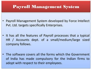 Payroll Management System
• Payroll Management System developed by Force Intellect
Pvt. Ltd. targets specifically Enterprises.
• It has all the features of Payroll processes that a typical
HR / Accounts dept. of a small/medium/large sized
company follows.
• The software covers all the forms which the Government
of India has made compulsory for the Indian firms to
adopt with respect to their employees.
 