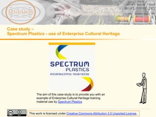 Case study –
Spectrum Plastics - use of Enterprise Cultural Heritage




               The aim of this case study is to provide you with an
               example of Enterprise Cultural Heritage training
               material use by Spectrum Plastics


          This work is licensed under Creative Commons Attribution 3.0 Unported License.
 