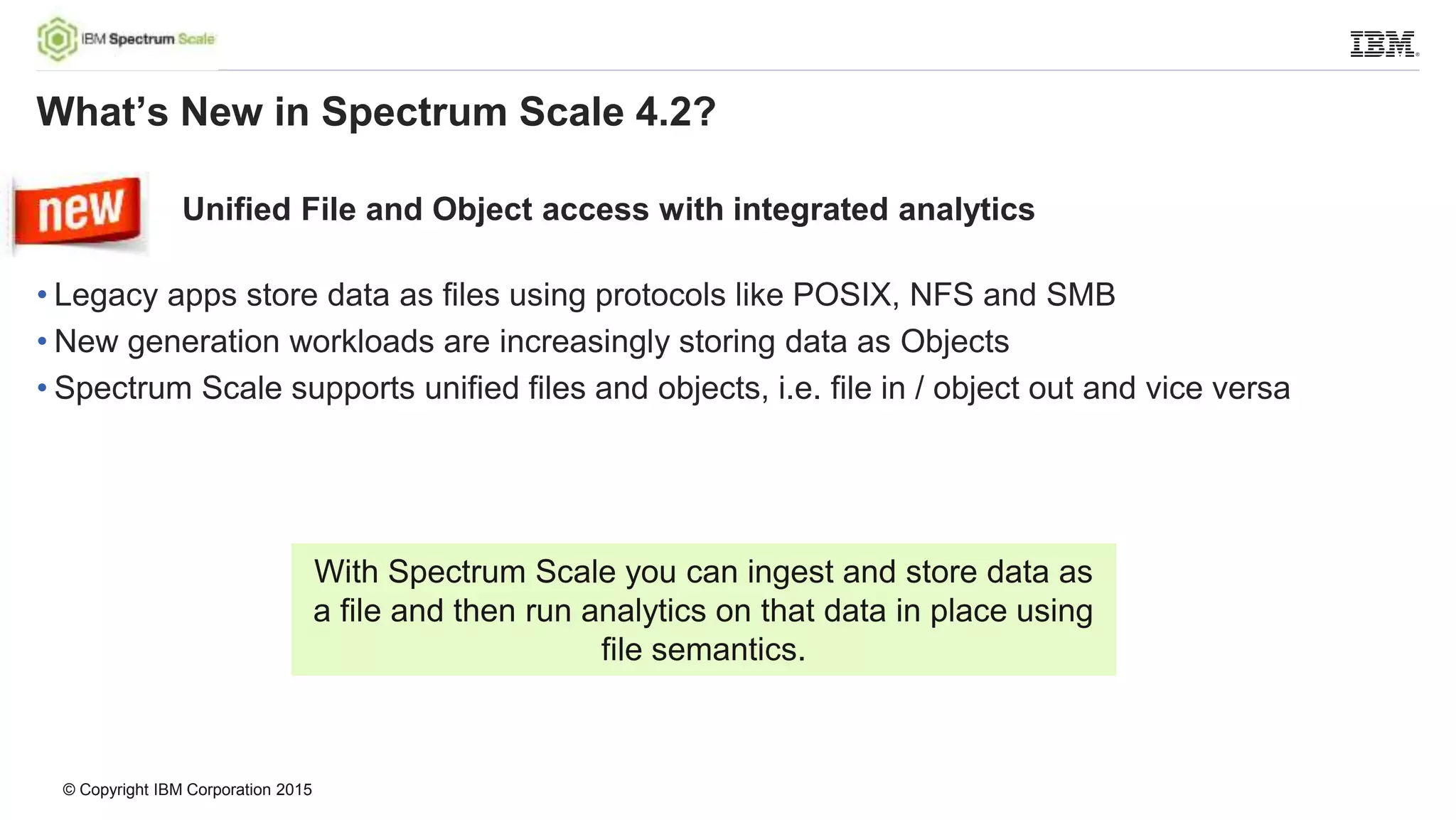 © Copyright IBM Corporation 2015
Unified File and Object access with integrated analytics
• Legacy apps store data as files using protocols like POSIX, NFS and SMB
• New generation workloads are increasingly storing data as Objects
• Spectrum Scale supports unified files and objects, i.e. file in / object out and vice versa
What’s New in Spectrum Scale 4.2?
With Spectrum Scale you can ingest and store data as
a file and then run analytics on that data in place using
file semantics.
 