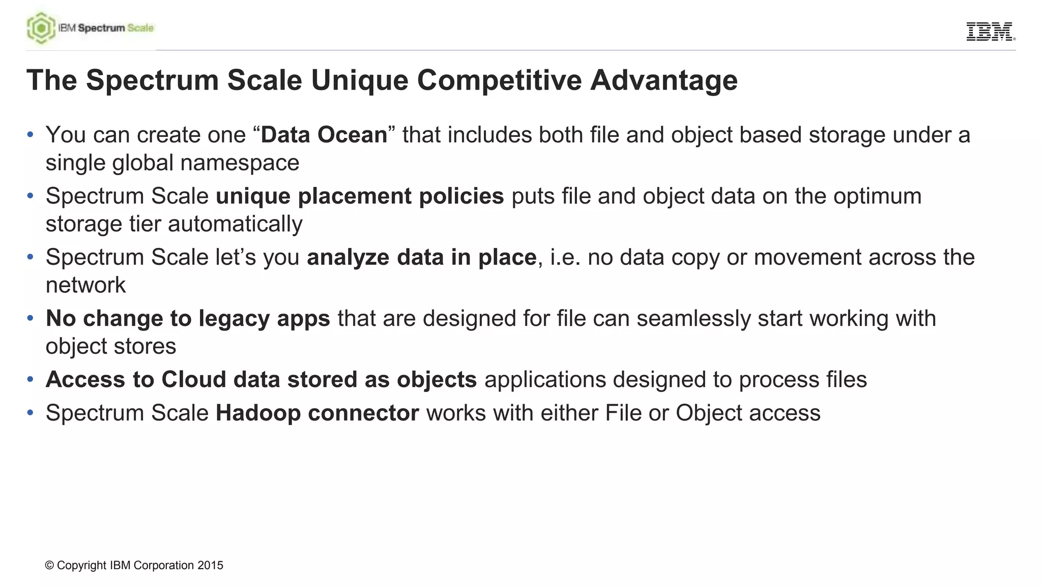 © Copyright IBM Corporation 2015
• You can create one “Data Ocean” that includes both file and object based storage under a
single global namespace
• Spectrum Scale unique placement policies puts file and object data on the optimum
storage tier automatically
• Spectrum Scale let’s you analyze data in place, i.e. no data copy or movement across the
network
• No change to legacy apps that are designed for file can seamlessly start working with
object stores
• Access to Cloud data stored as objects applications designed to process files
• Spectrum Scale Hadoop connector works with either File or Object access
The Spectrum Scale Unique Competitive Advantage
 
