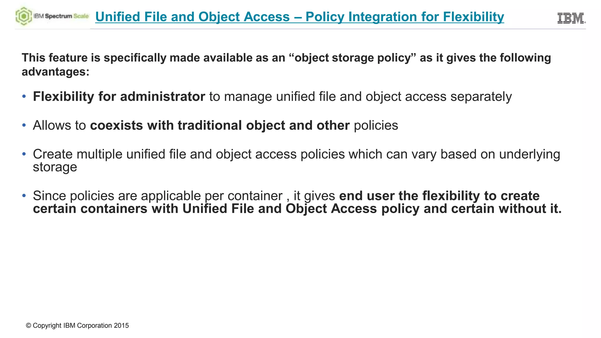 © Copyright IBM Corporation 2015
Unified File and Object Access – Policy Integration for Flexibility
This feature is specifically made available as an “object storage policy” as it gives the following
advantages:
• Flexibility for administrator to manage unified file and object access separately
• Allows to coexists with traditional object and other policies
• Create multiple unified file and object access policies which can vary based on underlying
storage
• Since policies are applicable per container , it gives end user the flexibility to create
certain containers with Unified File and Object Access policy and certain without it.
 