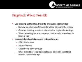 Piggyback Where Possible Use existing gatherings, travel to leverage opportunities Survey membership for people willing to share their story Conduct training sessions at annual or regional meetings When traveling for one purpose, book media interviews in local areas Leverage local outlets around national events PSA distribution Ad placement Local news carry-through Offer experts or local spokespeople to speak to related trends, news coverage 