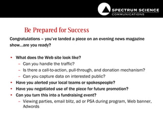 Be Prepared for Success Congratulations – you’ve landed a piece on an evening news magazine show…are you ready?  What does the Web site look like? Can you handle the traffic? Is there a call-to-action, pull-through, and donation mechanism? Can you capture data on interested public? Have you alerted your local teams or spokespeople? Have you negotiated use of the piece for future promotion? Can you turn this into a fundraising event?  Viewing parties, email blitz, ad or PSA during program, Web banner, Adwords 