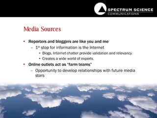 Media Sources Reporters and bloggers are like you and me 1 st  stop for information is the Internet Blogs, Internet chatter provide validation and relevancy Creates a wide world of experts Online outlets act as “farm teams” Opportunity to develop relationships with future media stars 