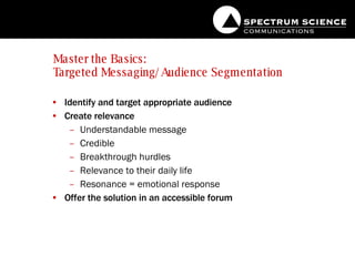 Master the Basics:  Targeted Messaging/Audience Segmentation Identify and target appropriate audience Create relevance Understandable message Credible  Breakthrough hurdles Relevance to their daily life Resonance = emotional response Offer the solution in an accessible forum 