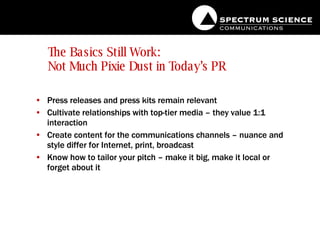 The Basics Still Work:  Not Much Pixie Dust in Today’s PR Press releases and press kits remain relevant Cultivate relationships with top-tier media – they value 1:1 interaction Create content for the communications channels – nuance and style differ for Internet, print, broadcast Know how to tailor your pitch – make it big, make it local or forget about it 