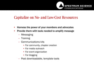 Capitalize on No- and Low-Cost Resources Harness the power of your members and advocates Provide them with tools needed to amplify message Messaging Training Communications kits For community, chapter creation For media outreach For event organization For blogging Post downloadable, template tools 