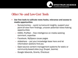 Other No- and Low-Cost Tools Use free tools to cultivate news hooks, relevance and access to media opportunities Surveymonkey – quick turnaround insights, support your point-of-view from findings, uncover potential news-making opportunities HARO, ProfNet – free intelligence on media seeking comment, expertise Facebook, MySpace cause pages slideshare – put your knowledge base here and let information seekers find you Open-source content management systems for static or community-based sites (e.g. Drupal, Joomla) Google Adwords, Grants, Checkout 