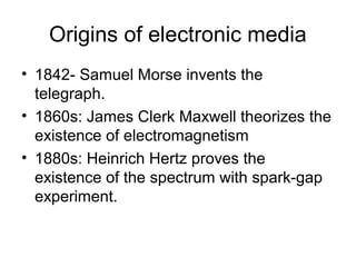 Origins of electronic media
• 1842- Samuel Morse invents the
  telegraph.
• 1860s: James Clerk Maxwell theorizes the
  existence of electromagnetism
• 1880s: Heinrich Hertz proves the
  existence of the spectrum with spark-gap
  experiment.
 