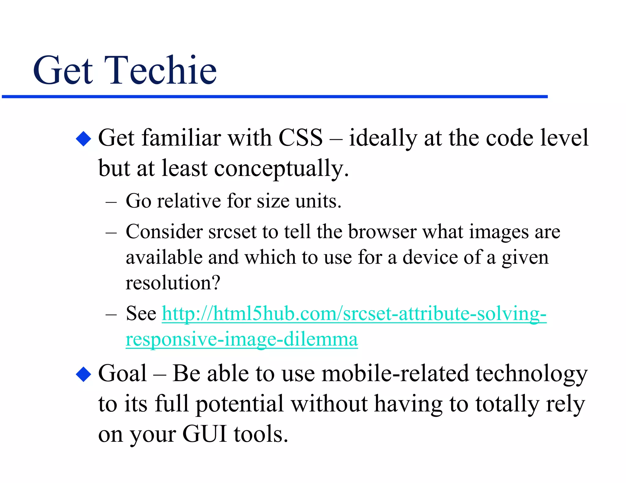 Get Techie
 Get familiar with CSS – ideally at the code level
but at least conceptually.
– Go relative for size units.
– Consider srcset to tell the browser what images are
available and which to use for a device of a given
resolution?
– See http://html5hub.com/srcset-attribute-solving-
responsive-image-dilemma
 Goal – Be able to use mobile-related technology
to its full potential without having to totally rely
on your GUI tools.
 