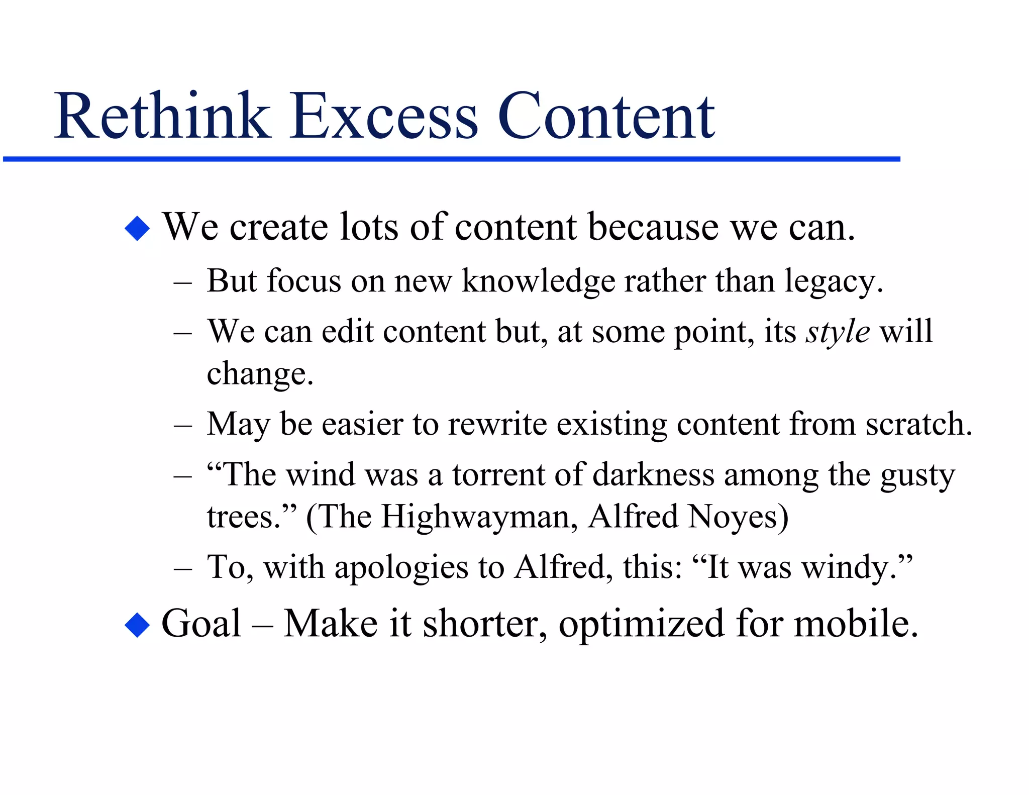 Rethink Excess Content
 We create lots of content because we can.
– But focus on new knowledge rather than legacy.
– We can edit content but, at some point, its style will
change.
– May be easier to rewrite existing content from scratch.
– “The wind was a torrent of darkness among the gusty
trees.” (The Highwayman, Alfred Noyes)
– To, with apologies to Alfred, this: “It was windy.”
 Goal – Make it shorter, optimized for mobile.
 