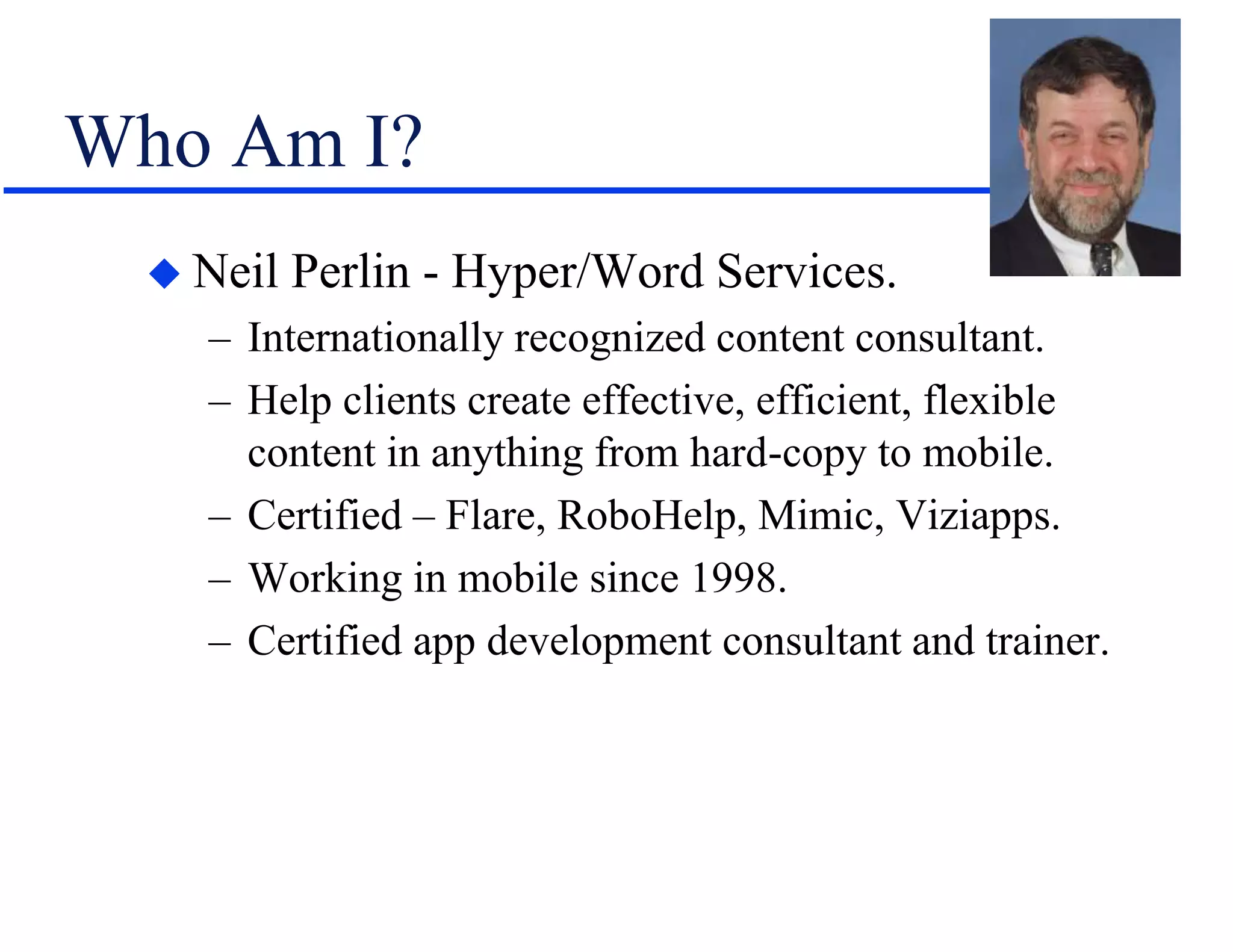 Who Am I?
 Neil Perlin - Hyper/Word Services.
– Internationally recognized content consultant.
– Help clients create effective, efficient, flexible
content in anything from hard-copy to mobile.
– Certified – Flare, RoboHelp, Mimic, Viziapps.
– Working in mobile since 1998.
– Certified app development consultant and trainer.
 