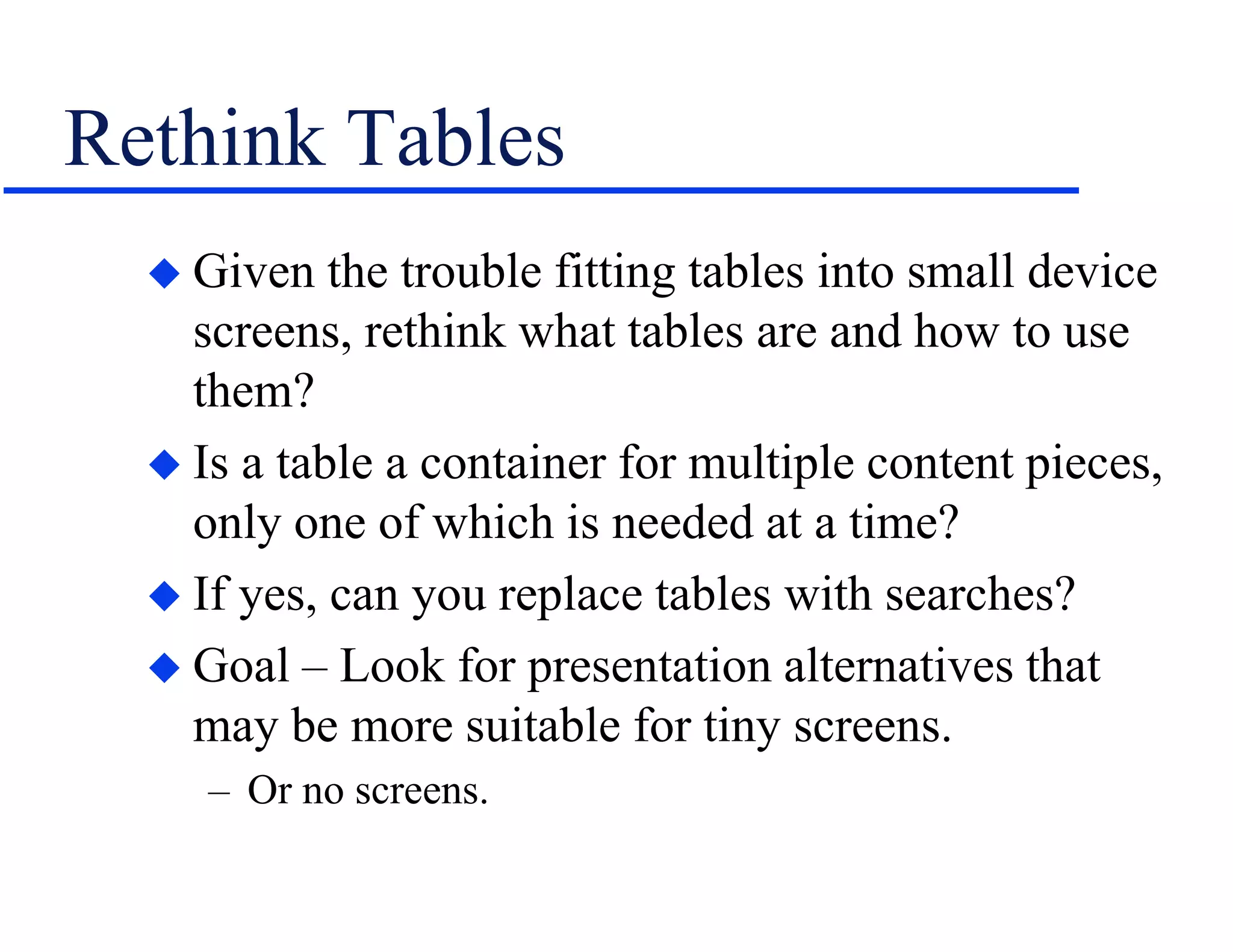 Rethink Tables
 Given the trouble fitting tables into small device
screens, rethink what tables are and how to use
them?
 Is a table a container for multiple content pieces,
only one of which is needed at a time?
 If yes, can you replace tables with searches?
 Goal – Look for presentation alternatives that
may be more suitable for tiny screens.
– Or no screens.
 