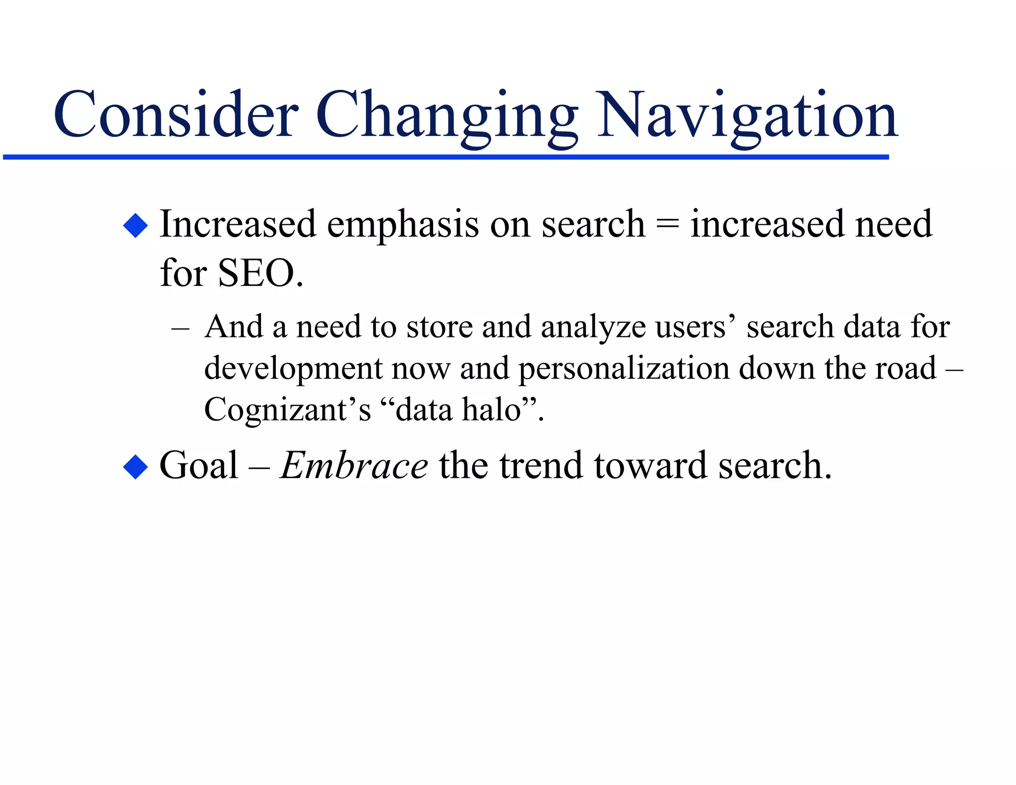 Consider Changing Navigation
 Increased emphasis on search = increased need
for SEO.
– And a need to store and analyze users’ search data for
development now and personalization down the road –
Cognizant’s “data halo”.
 Goal – Embrace the trend toward search.
 