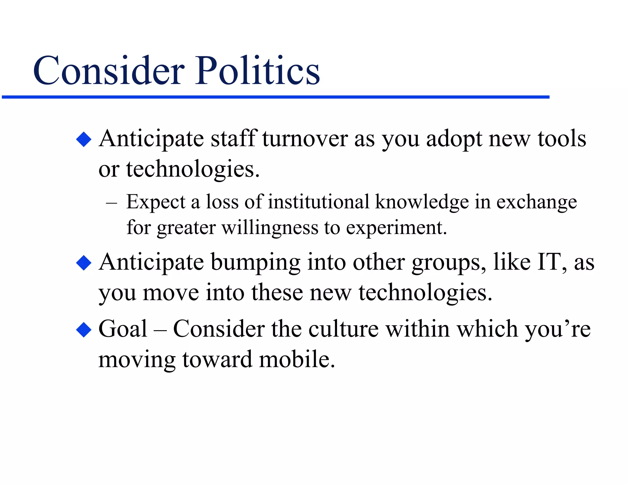 Consider Politics
 Anticipate staff turnover as you adopt new tools
or technologies.
– Expect a loss of institutional knowledge in exchange
for greater willingness to experiment.
 Anticipate bumping into other groups, like IT, as
you move into these new technologies.
 Goal – Consider the culture within which you’re
moving toward mobile.
 