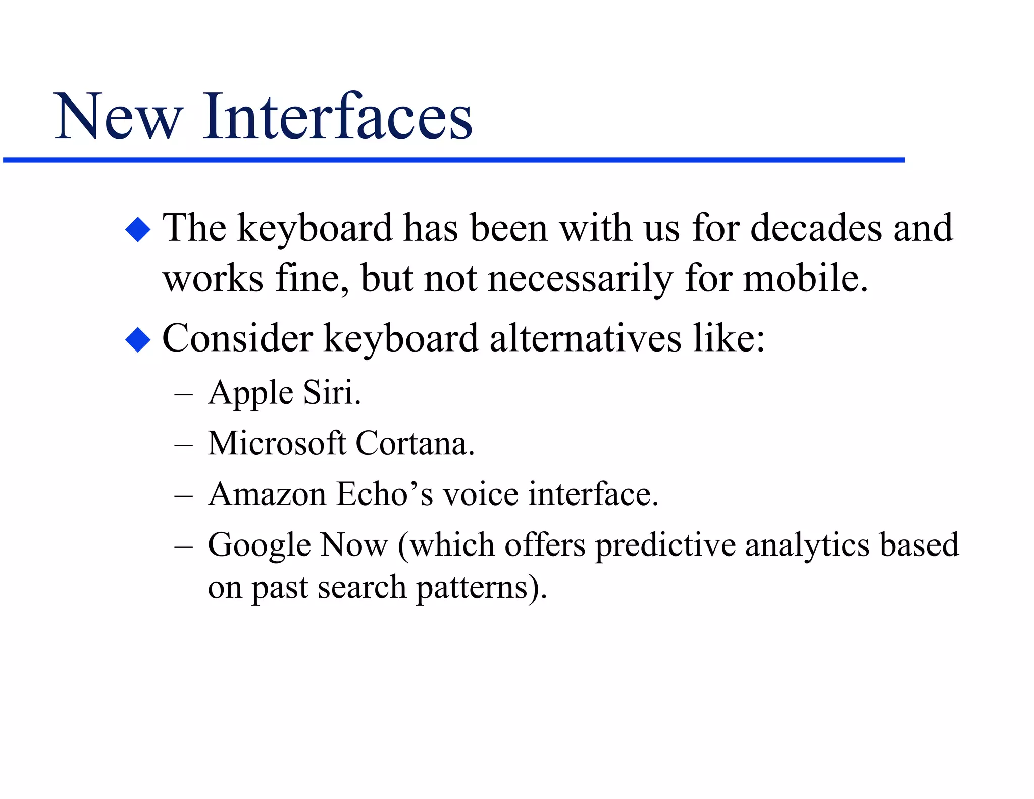 New Interfaces
 The keyboard has been with us for decades and
works fine, but not necessarily for mobile.
 Consider keyboard alternatives like:
– Apple Siri.
– Microsoft Cortana.
– Amazon Echo’s voice interface.
– Google Now (which offers predictive analytics based
on past search patterns).
 