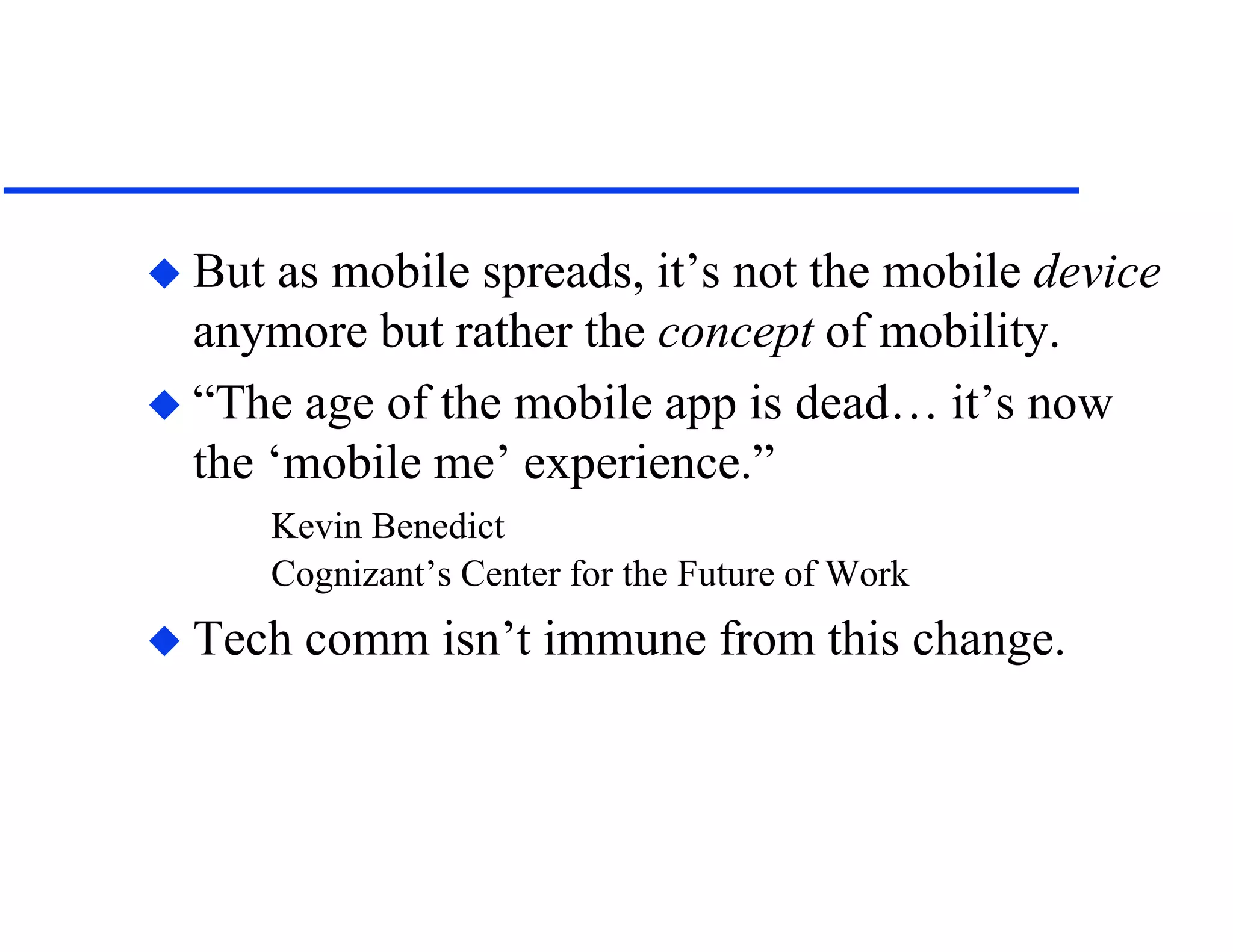  But as mobile spreads, it’s not the mobile device
anymore but rather the concept of mobility.
 “The age of the mobile app is dead… it’s now
the ‘mobile me’ experience.”
Kevin Benedict
Cognizant’s Center for the Future of Work
 Tech comm isn’t immune from this change.
 