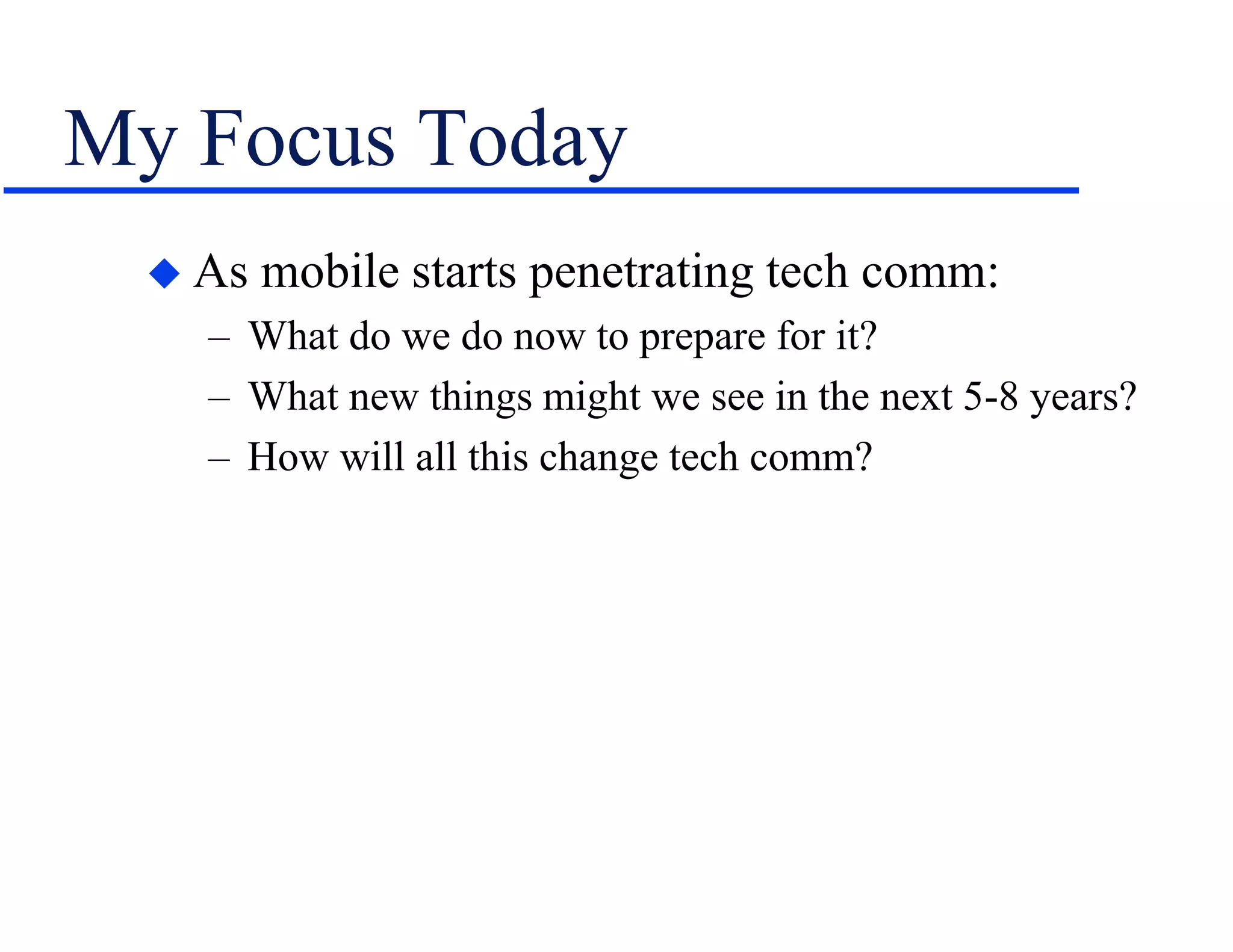 My Focus Today
 As mobile starts penetrating tech comm:
– What do we do now to prepare for it?
– What new things might we see in the next 5-8 years?
– How will all this change tech comm?
 