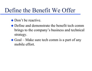 Define the Benefit We Offer
 Don’t be reactive.
 Define and demonstrate the benefit tech comm
brings to the company’s business and technical
strategy.
 Goal – Make sure tech comm is a part of any
mobile effort.
 
