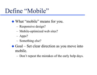 Define “Mobile”
 What “mobile” means for you.
– Responsive design?
– Mobile-optimized web sites?
– Apps?
– Something else?
 Goal – Set clear direction as you move into
mobile.
– Don’t repeat the mistakes of the early help days.
 