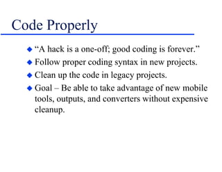 Code Properly
 “A hack is a one-off; good coding is forever.”
 Follow proper coding syntax in new projects.
 Clean up the code in legacy projects.
 Goal – Be able to take advantage of new mobile
tools, outputs, and converters without expensive
cleanup.
 
