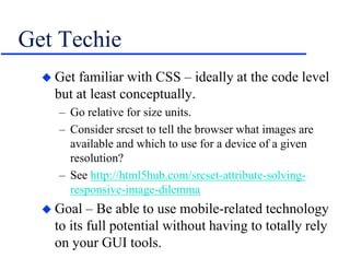 Get Techie
 Get familiar with CSS – ideally at the code level
but at least conceptually.
– Go relative for size units.
– Consider srcset to tell the browser what images are
available and which to use for a device of a given
resolution?
– See http://html5hub.com/srcset-attribute-solving-
responsive-image-dilemma
 Goal – Be able to use mobile-related technology
to its full potential without having to totally rely
on your GUI tools.
 